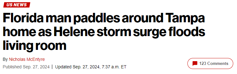 Headline from this article by the NY Post: https://nypost.com/2024/09/27/us-news/hurricane-helene-florida-man-matt-heller-paddles-kayak-inside-flooded-tampa-bay-home/